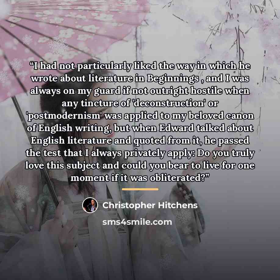 “I had not particularly liked the way in which he wrote about literature in Beginnings , and I was always on my guard if not outright hostile when any tincture of 'deconstruction' or 'postmodernism' was applied to my beloved canon of English writing, but when Edward talked about English literature…” quote by Christopher Hitchens