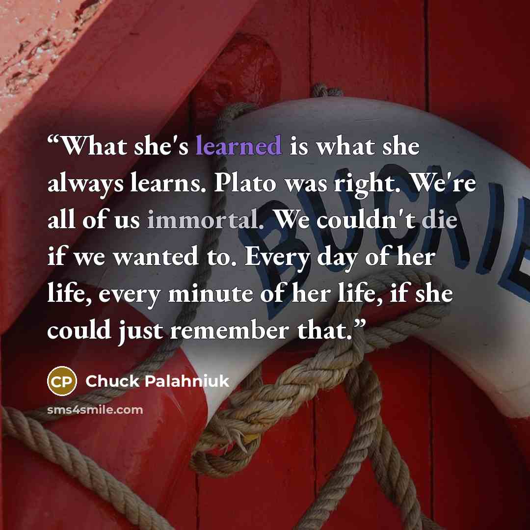 “What she's learned is what she always learns. Plato was right. We're all of us immortal. We couldn't die if we wanted to. Every day of her life, every minute of her life, if she could just remember that.” quote by Chuck Palahniuk