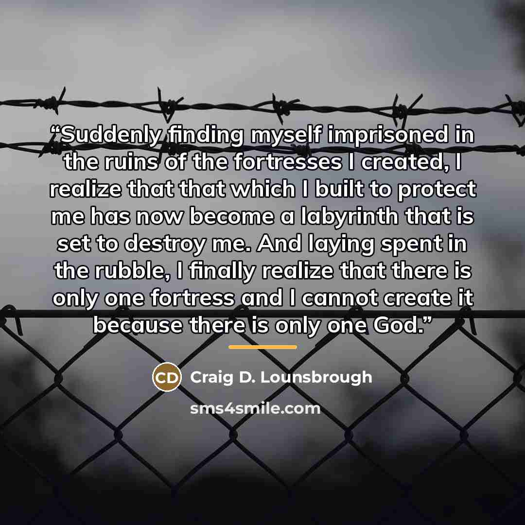 “Suddenly finding myself imprisoned in the ruins of the fortresses I created, I realize that that which I built to protect me has now become a labyrinth that is set to destroy me. And laying spent in the rubble, I finally realize that there is only one fortress and I cannot create it because there…” quote by Craig D. Lounsbrough