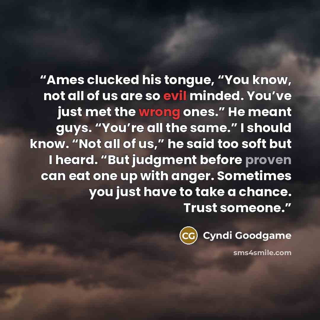“Ames clucked his tongue, “You know, not all of us are so evil minded. You’ve just met the wrong ones.” He meant guys. “You’re all the same.” I should know. “Not all of us,” he said too soft but I heard. “But judgment before proven can eat one up with anger. Sometimes you just have to take a…” quote by Cyndi Goodgame