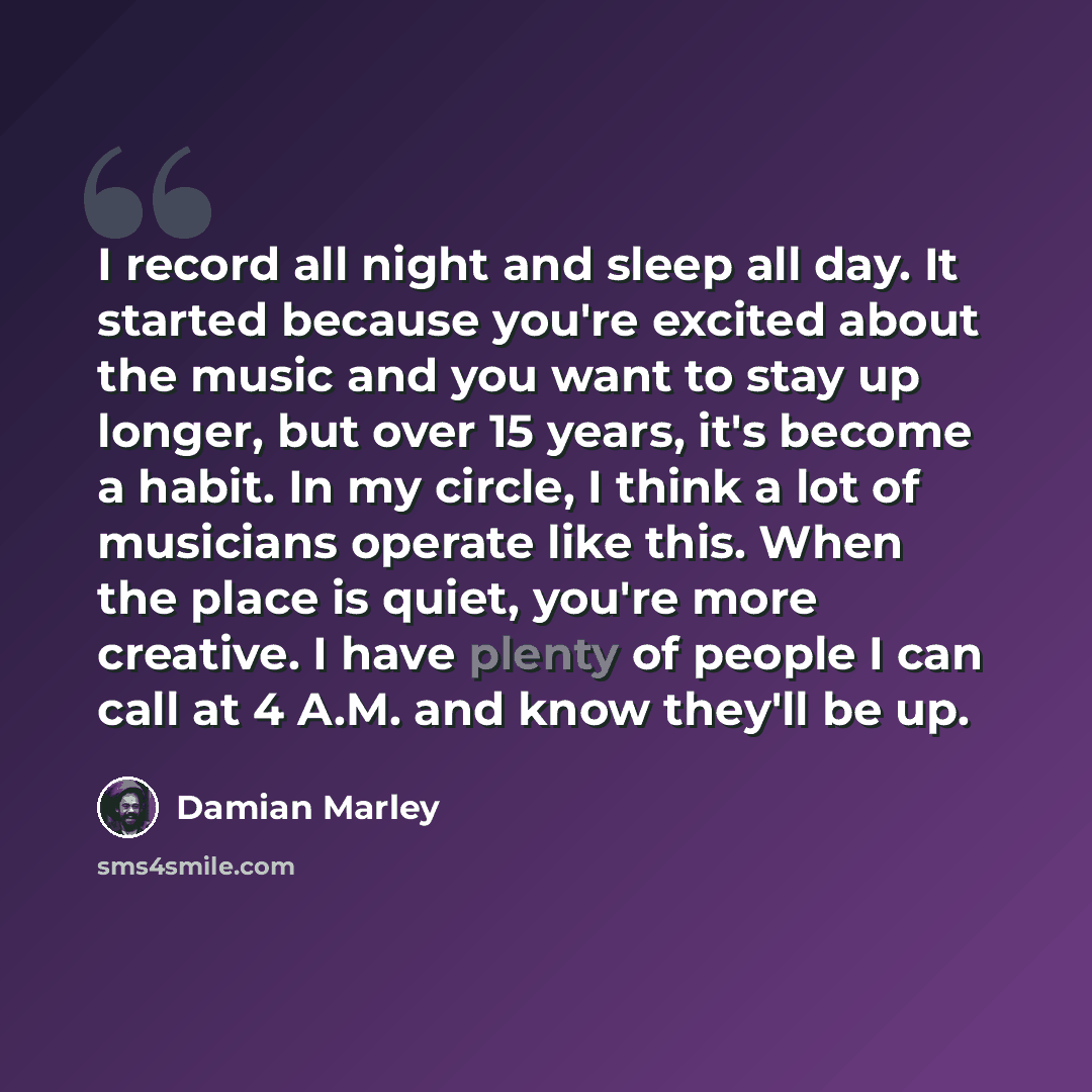 “I record all night and sleep all day. It started because you're excited about the music and you want to stay up longer, but over 15 years, it's become a habit. In my circle, I think a lot of musicians operate like this. When the place is quiet, you're more creative. I have plenty of people I can…” quote by Damian Marley