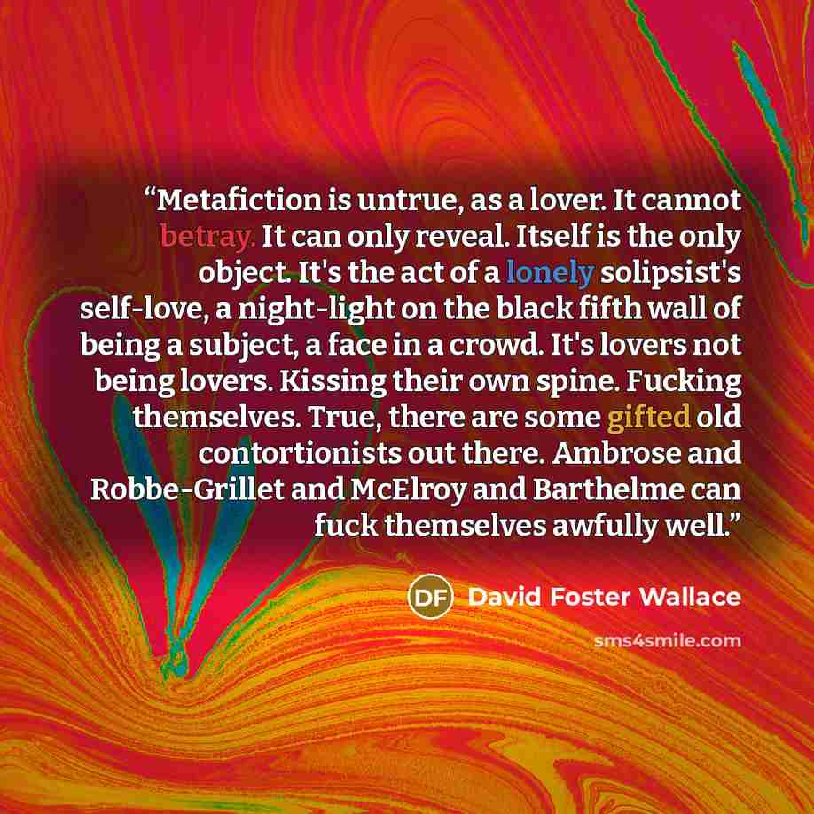 “Metafiction is untrue, as a lover. It cannot betray. It can only reveal. Itself is the only object. It's the act of a lonely solipsist's self-love, a night-light on the black fifth wall of being a subject, a face in a crowd. It's lovers not being lovers. Kissing their own spine. Fucking…” quote by David Foster Wallace