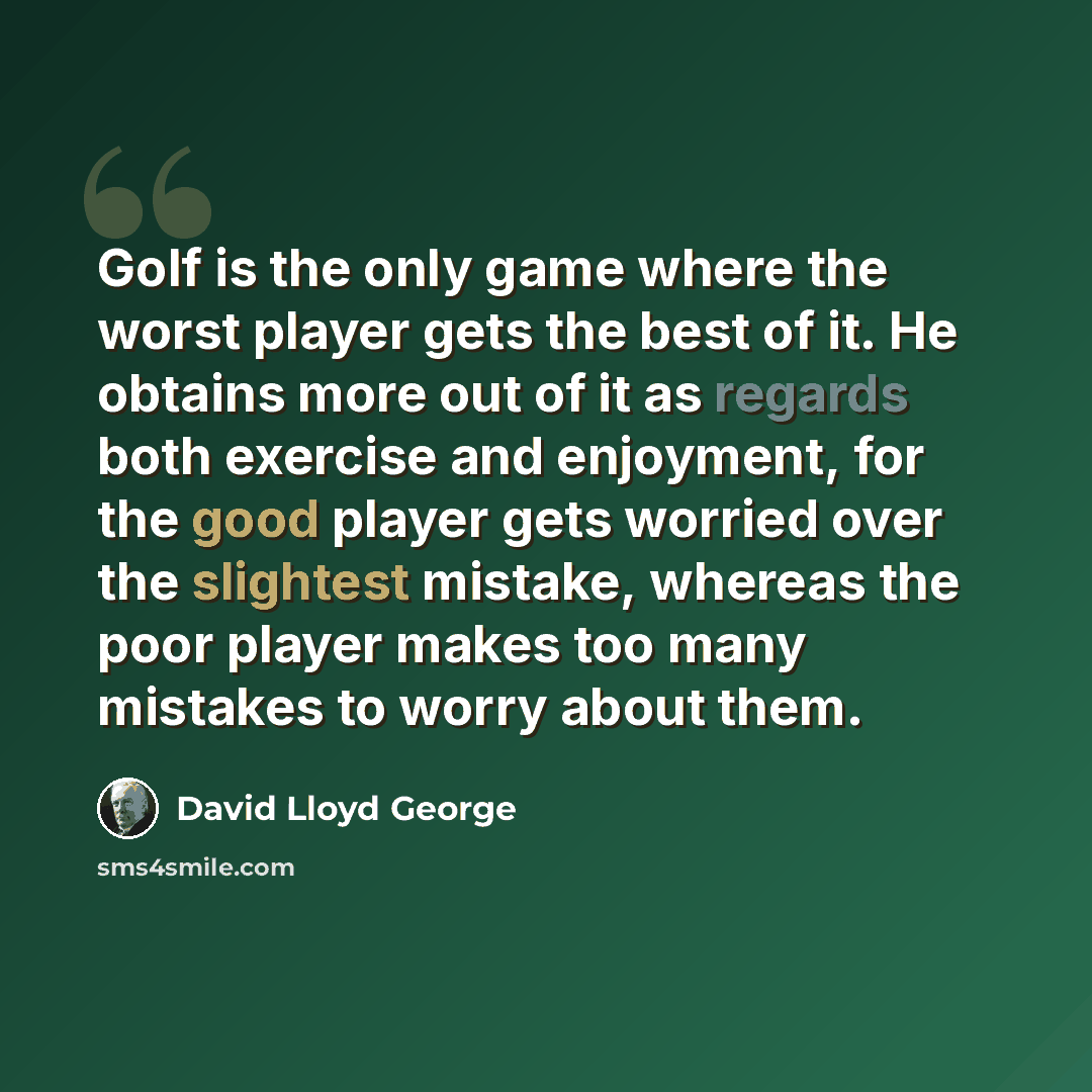 “Golf is the only game where the worst player gets the best of it. He obtains more out of it as regards both exercise and enjoyment, for the good player gets worried over the slightest mistake, whereas the poor player makes too many mistakes to worry about them.” quote by David Lloyd George