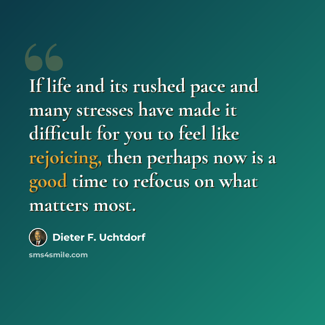 “If life and its rushed pace and many stresses have made it difficult for you to feel like rejoicing, then perhaps now is a good time to refocus on what matters most.” quote by Dieter F. Uchtdorf
