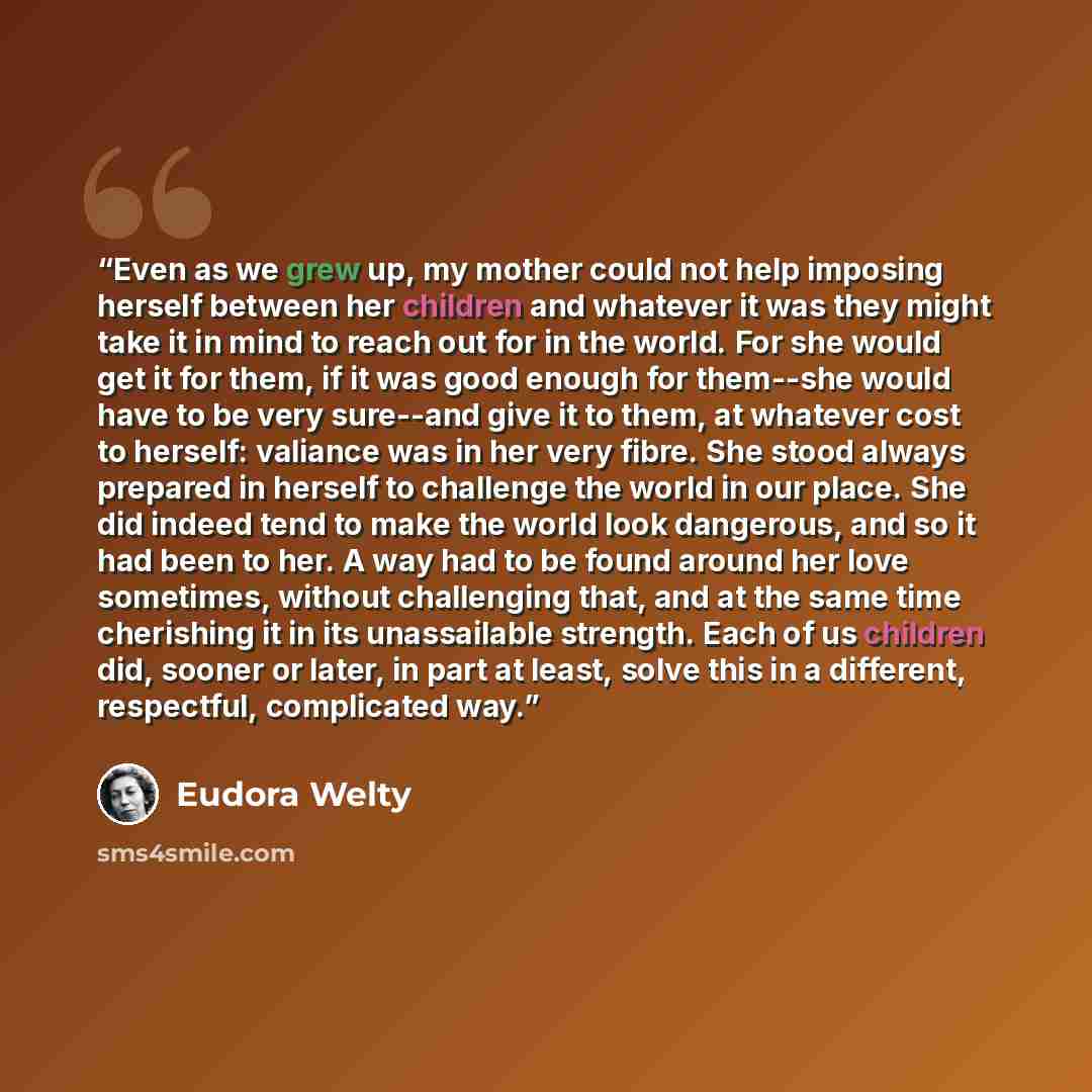 “Even as we grew up, my mother could not help imposing herself between her children and whatever it was they might take it in mind to reach out for in the world. For she would get it for them, if it was good enough for them--she would have to be very sure--and give it to them, at whatever cost to…” quote by Eudora Welty