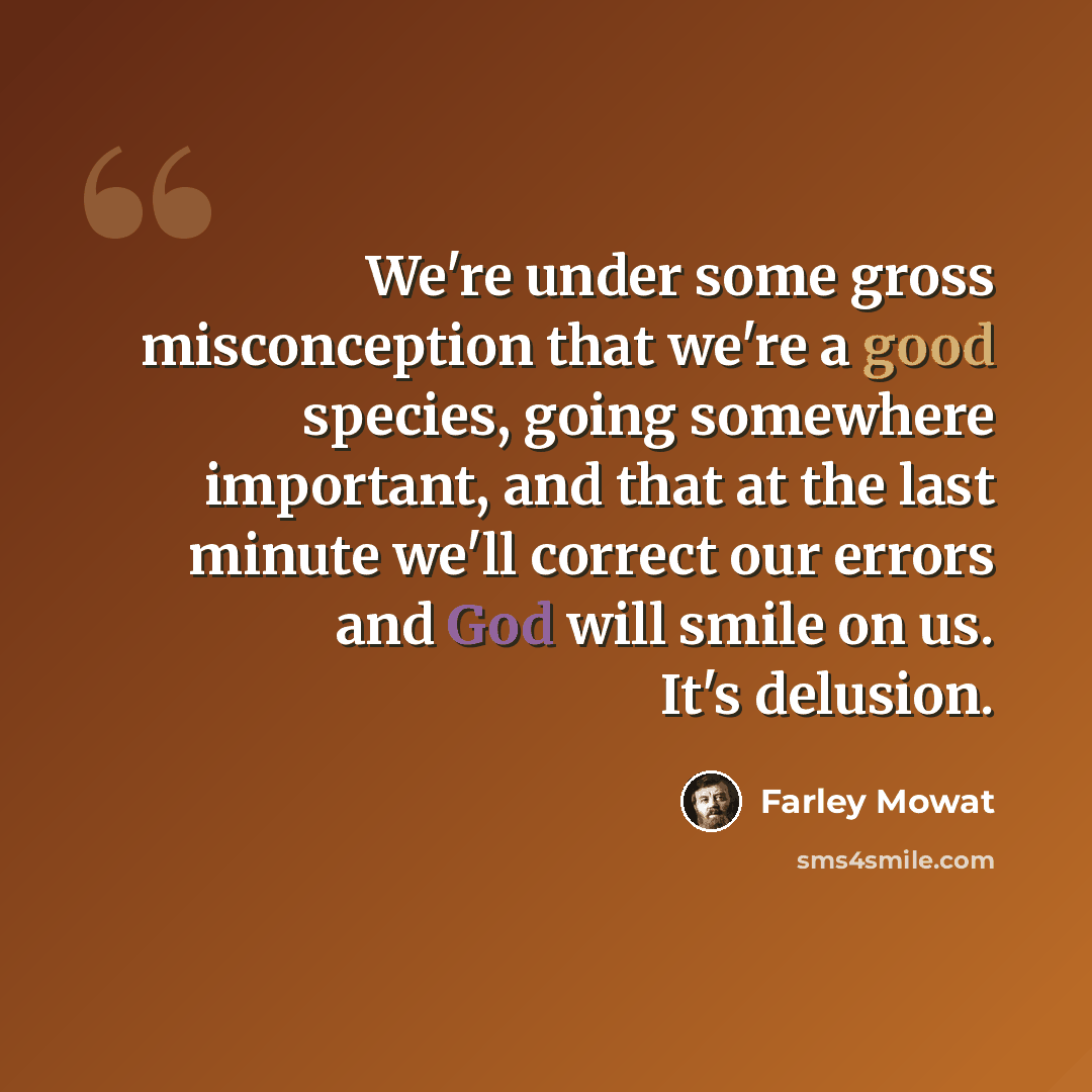 “We're under some gross misconception that we're a good species, going somewhere important, and that at the last minute we'll correct our errors and God will smile on us. It's delusion.” quote by Farley Mowat