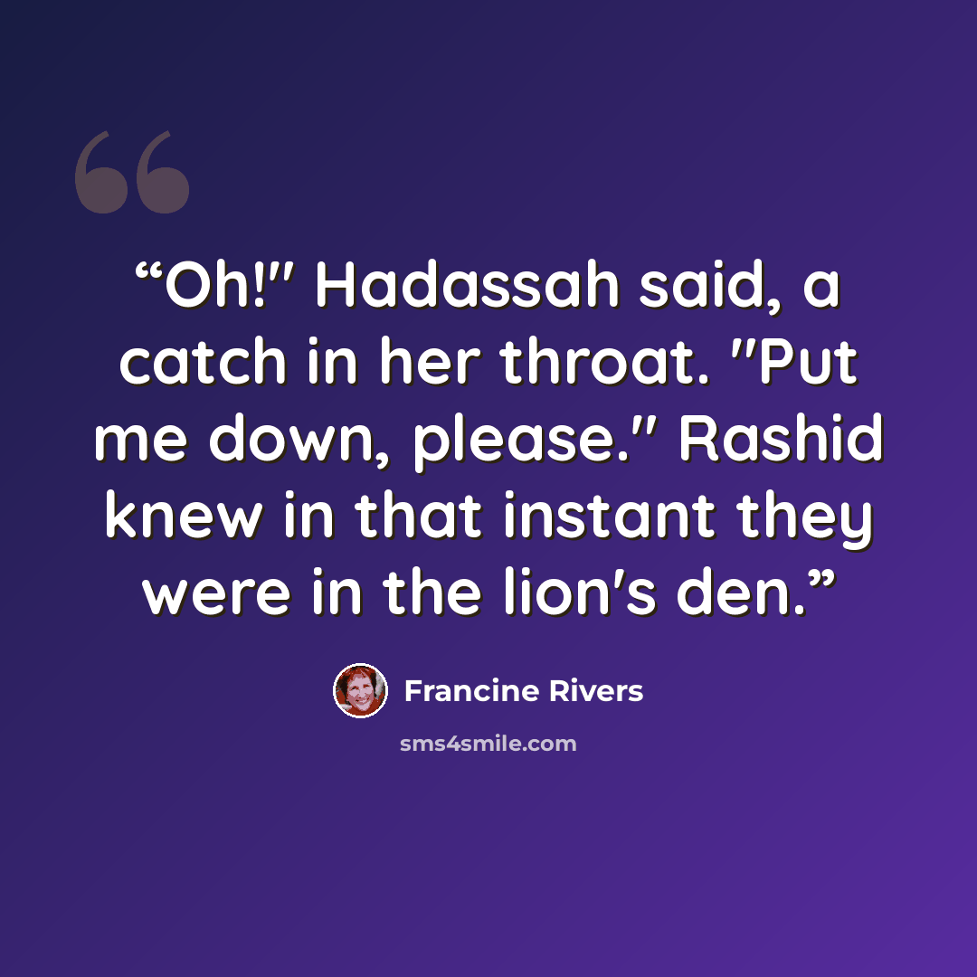 “Oh!" Hadassah said, a catch in her throat. "Put me down, please." Rashid knew in that instant they were in the lion's den.” quote by Francine Rivers