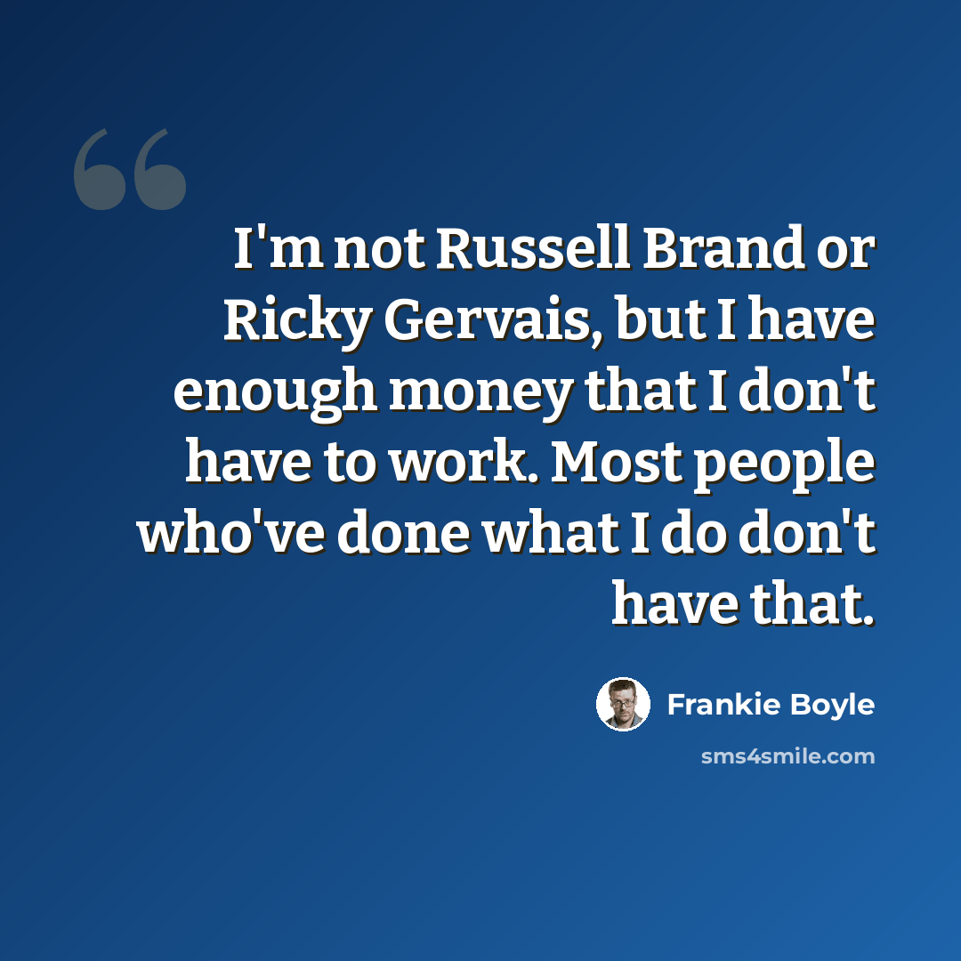 “I'm not Russell Brand or Ricky Gervais, but I have enough money that I don't have to work. Most people who've done what I do don't have that.” quote by Frankie Boyle