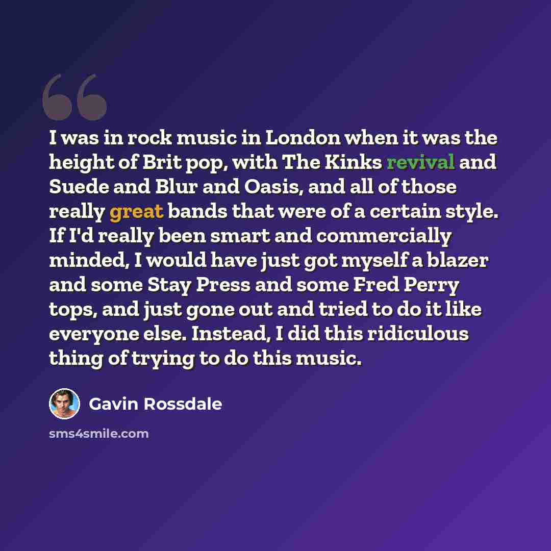 “I was in rock music in London when it was the height of Brit pop, with The Kinks revival and Suede and Blur and Oasis, and all of those really great bands that were of a certain style. If I'd really been smart and commercially minded, I would have just got myself a blazer and some Stay Press and…” quote by Gavin Rossdale