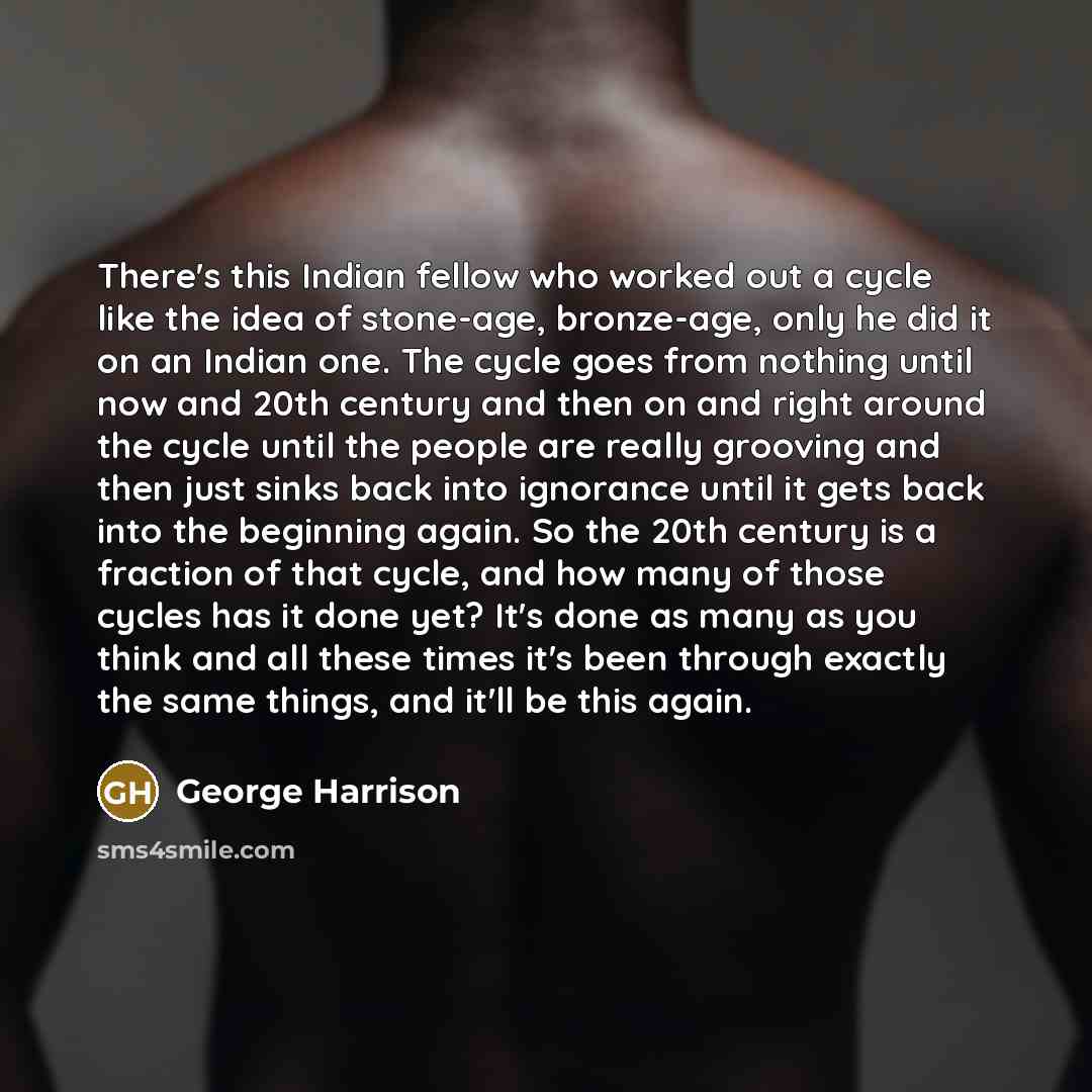 “There's this Indian fellow who worked out a cycle like the idea of stone-age, bronze-age, only he did it on an Indian one. The cycle goes from nothing until now and 20th century and then on and right around the cycle until the people are really grooving and then just sinks back into ignorance…” quote by George Harrison
