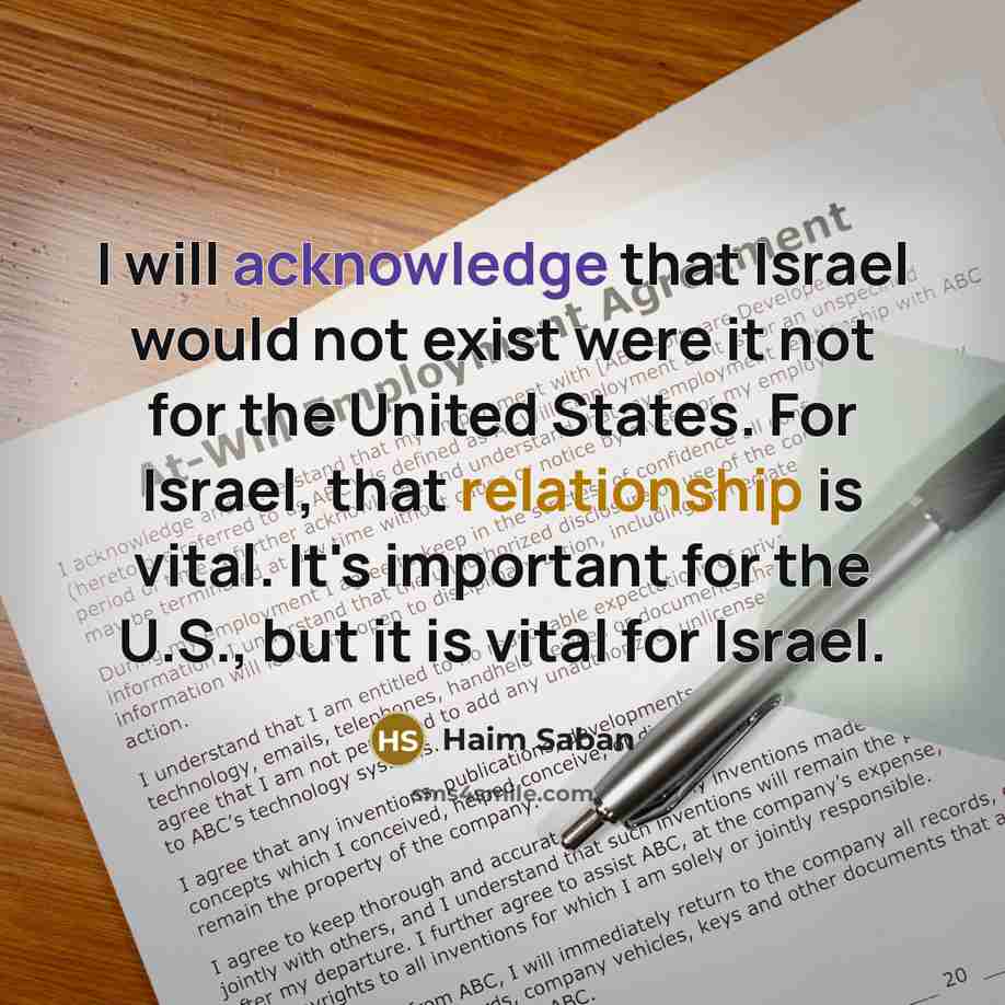 “I will acknowledge that Israel would not exist were it not for the United States. For Israel, that relationship is vital. It's important for the U.S., but it is vital for Israel.” quote by Haim Saban