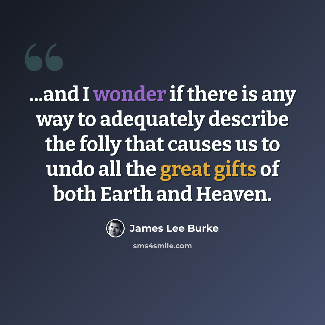 “...and I wonder if there is any way to adequately describe the folly that causes us to undo all the great gifts of both Earth and Heaven.” quote by James Lee Burke