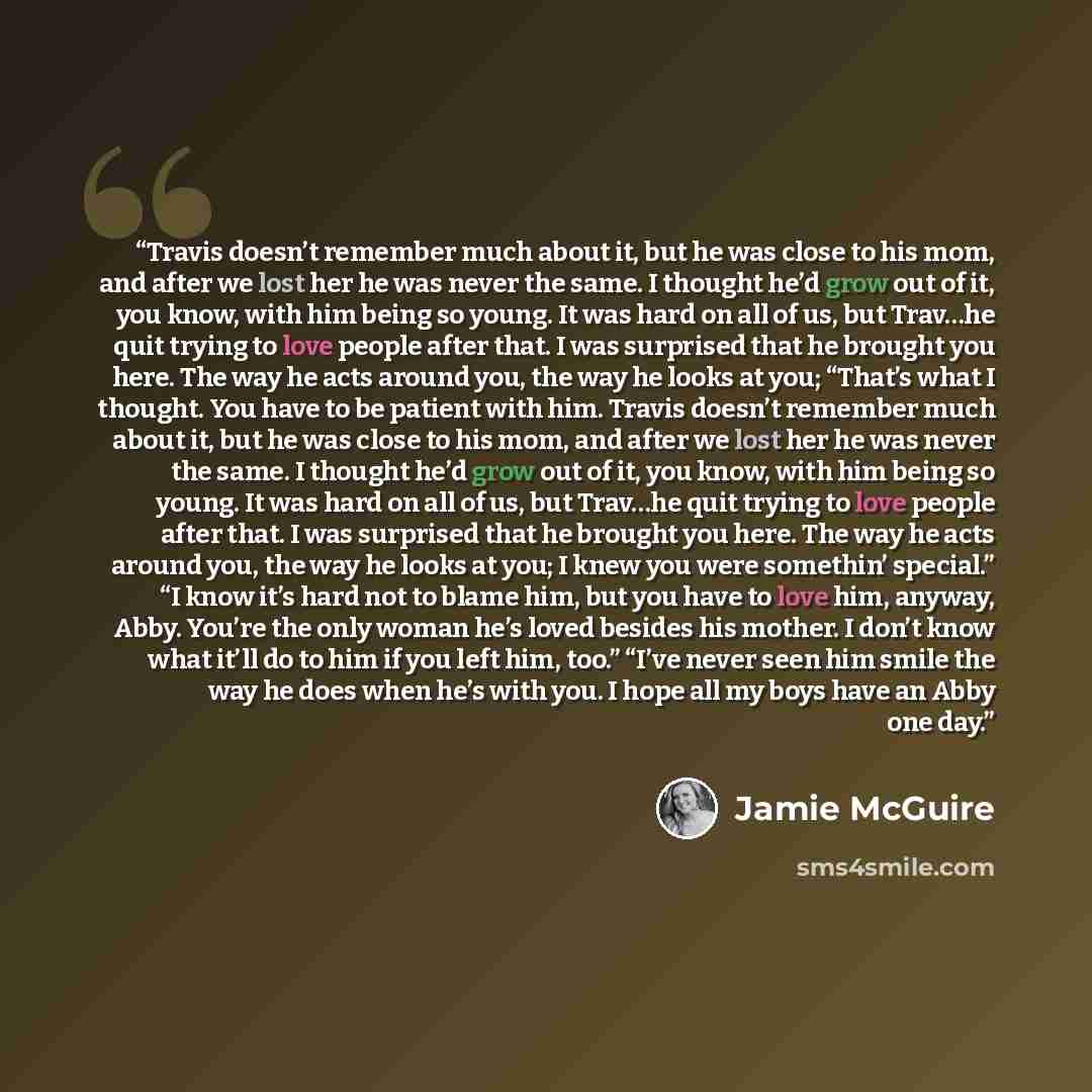 “Travis doesn’t remember much about it, but he was close to his mom, and after we lost her he was never the same. I thought he’d grow out of it, you know, with him being so young. It was hard on all of us, but Trav…he quit trying to love people after that. I was surprised that he brought you here…” quote by Jamie McGuire