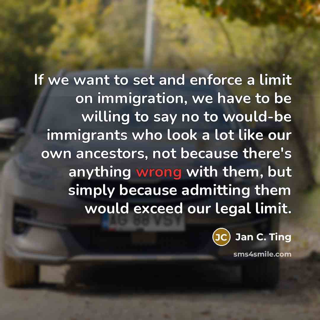 “If we want to set and enforce a limit on immigration, we have to be willing to say no to would-be immigrants who look a lot like our own ancestors, not because there's anything wrong with them, but simply because admitting them would exceed our legal limit.” quote by Jan C. Ting