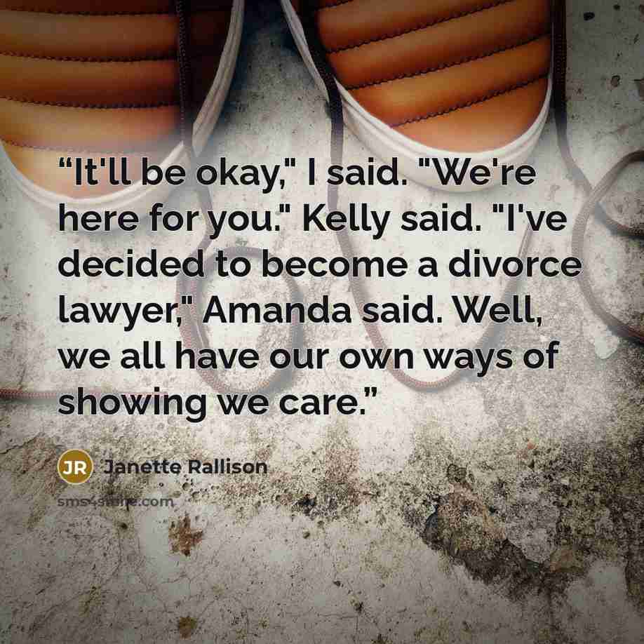 “It'll be okay," I said. "We're here for you." Kelly said. "I've decided to become a divorce lawyer," Amanda said. Well, we all have our own ways of showing we care.” quote by Janette Rallison