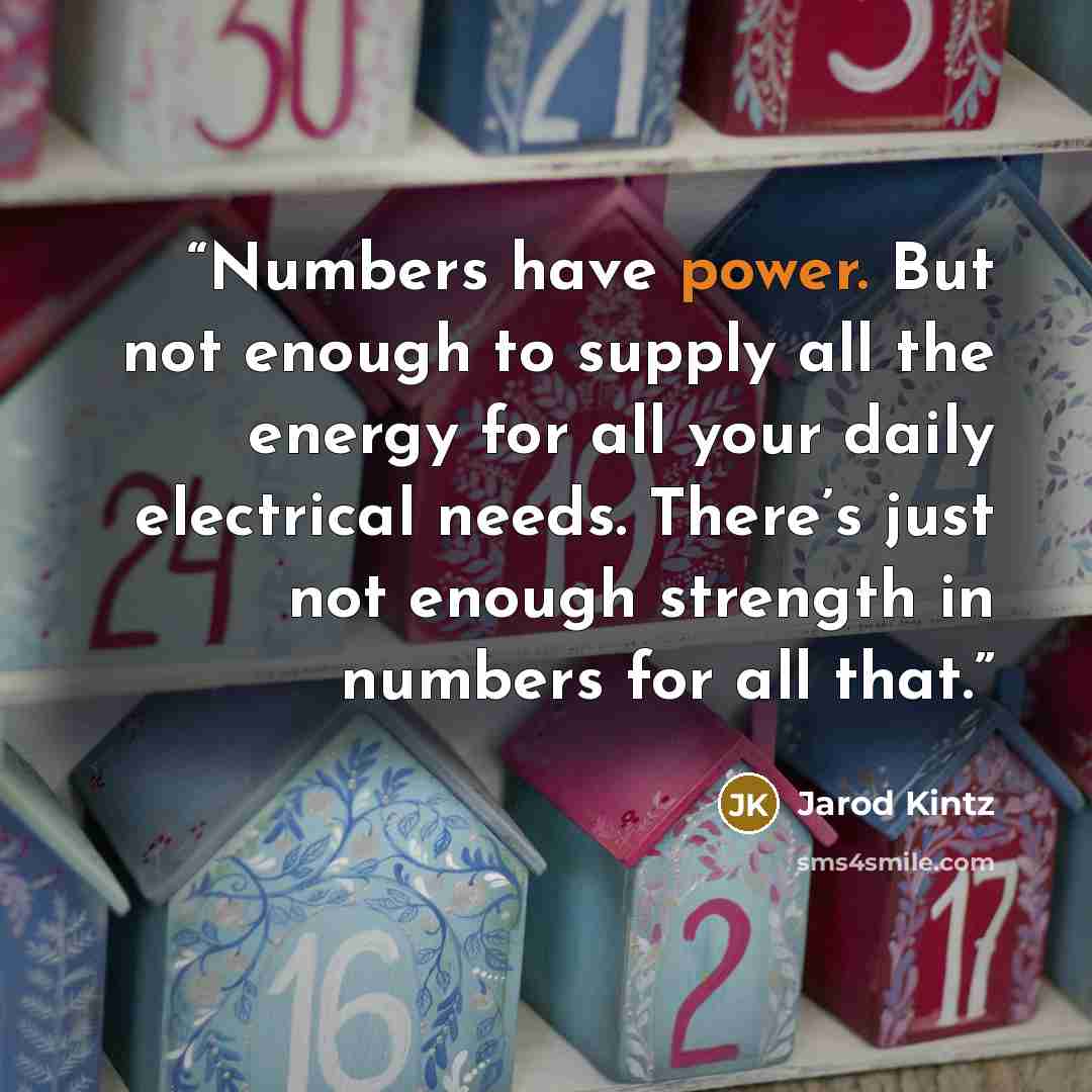 “Numbers have power. But not enough to supply all the energy for all your daily electrical needs. There’s just not enough strength in numbers for all that.” quote by Jarod Kintz