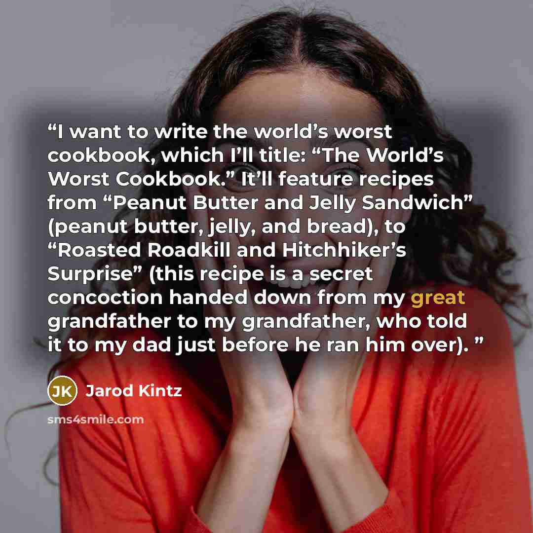 “I want to write the world’s worst cookbook, which I’ll title: “The World’s Worst Cookbook.” It’ll feature recipes from “Peanut Butter and Jelly Sandwich” (peanut butter, jelly, and bread), to “Roasted Roadkill and Hitchhiker’s Surprise” (this recipe is a secret concoction handed down from my great…” quote by Jarod Kintz