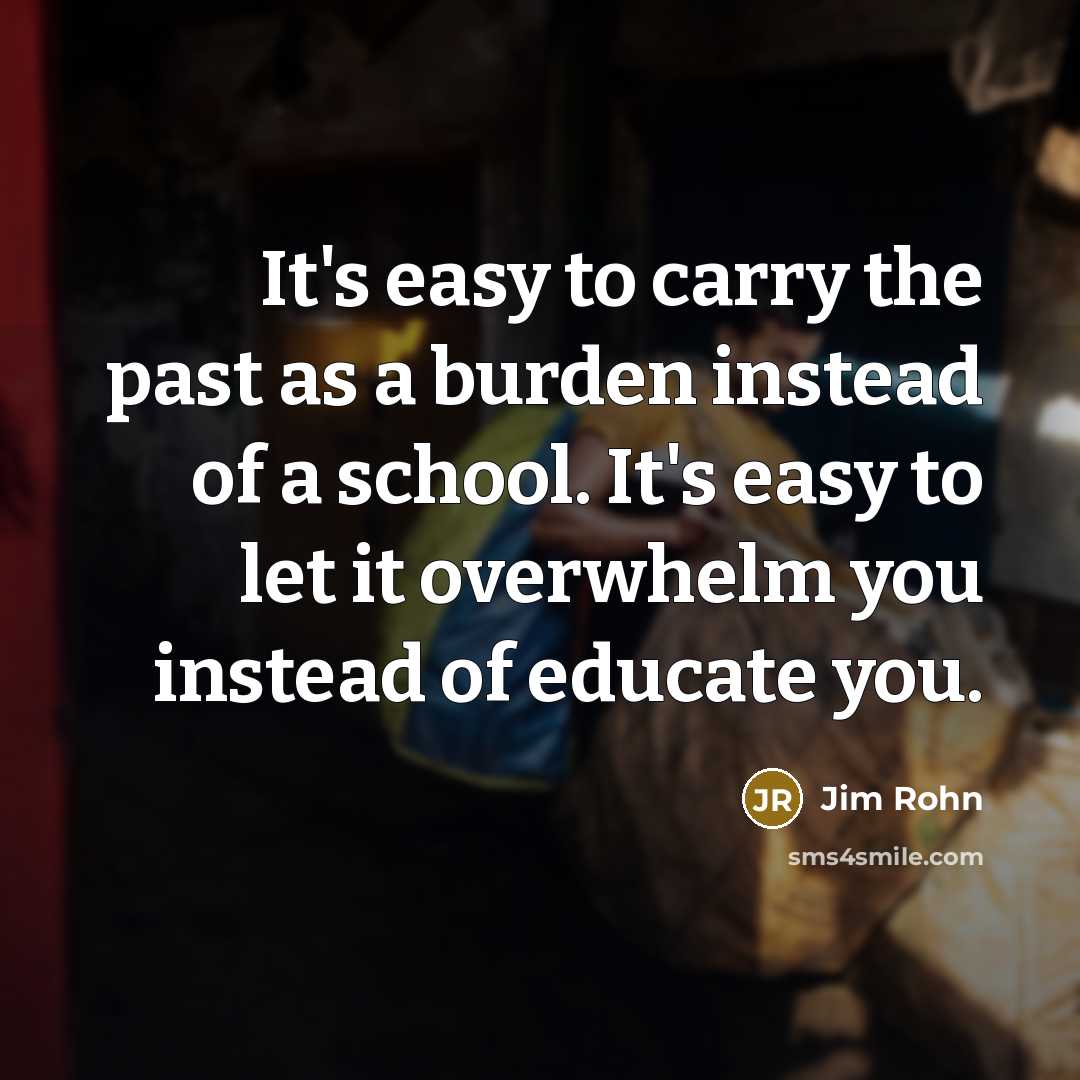 “It's easy to carry the past as a burden instead of a school. It's easy to let it overwhelm you instead of educate you.” quote by Jim Rohn