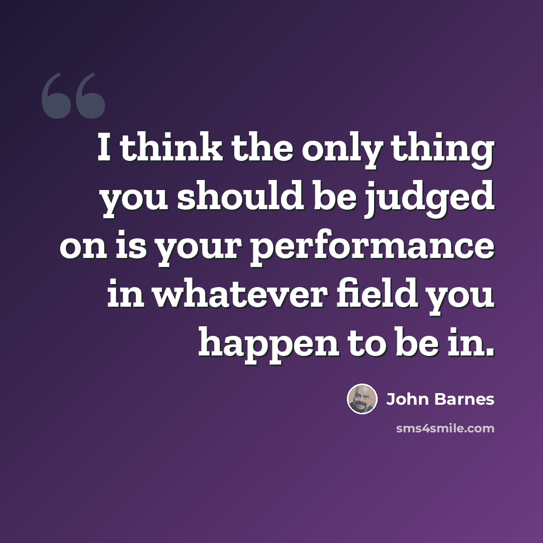 “I think the only thing you should be judged on is your performance in whatever field you happen to be in.” quote by John Barnes