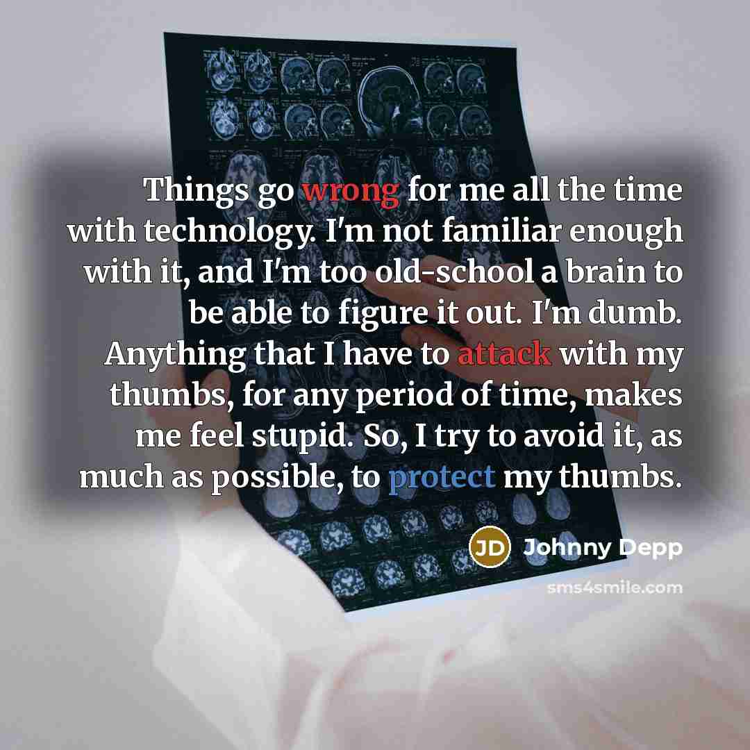 “Things go wrong for me all the time with technology. I'm not familiar enough with it, and I'm too old-school a brain to be able to figure it out. I'm dumb. Anything that I have to attack with my thumbs, for any period of time, makes me feel stupid. So, I try to avoid it, as much as possible, to…” quote by Johnny Depp