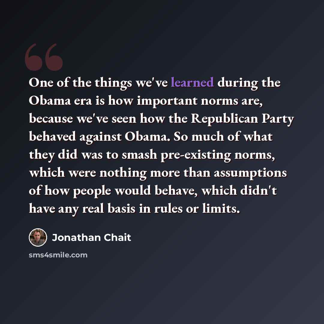“One of the things we've learned during the Obama era is how important norms are, because we've seen how the Republican Party behaved against Obama. So much of what they did was to smash pre-existing norms, which were nothing more than assumptions of how people would behave, which didn't have any…” quote by Jonathan Chait