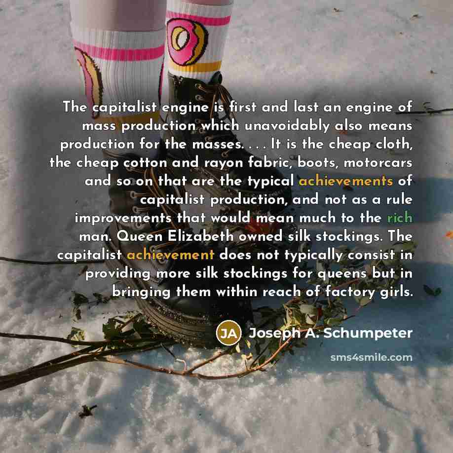 “The capitalist engine is first and last an engine of mass production which unavoidably also means production for the masses. . . . It is the cheap cloth, the cheap cotton and rayon fabric, boots, motorcars and so on that are the typical achievements of capitalist production, and not as a rule…” quote by Joseph A. Schumpeter