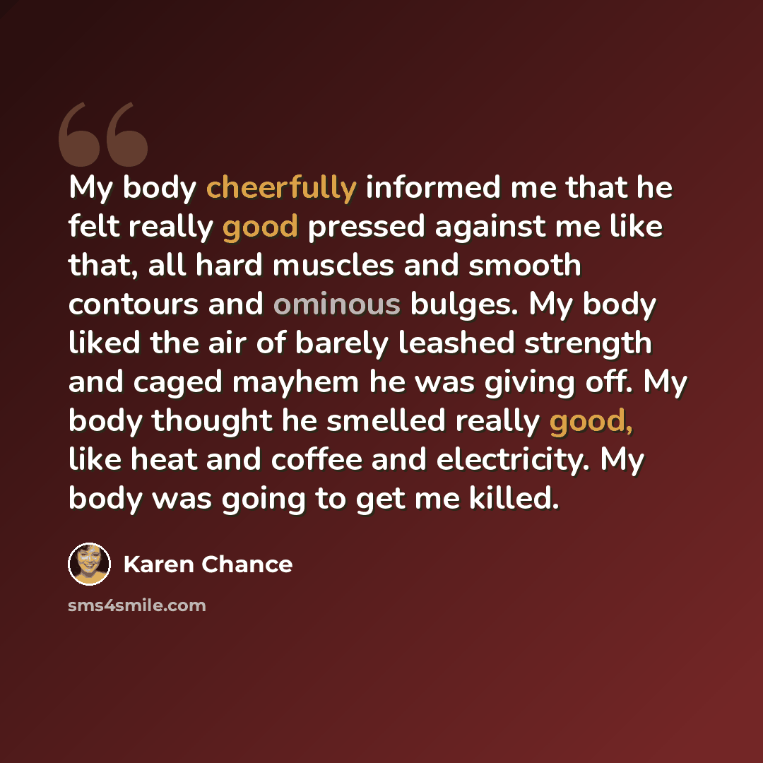 “My body cheerfully informed me that he felt really good pressed against me like that, all hard muscles and smooth contours and ominous bulges. My body liked the air of barely leashed strength and caged mayhem he was giving off. My body thought he smelled really good, like heat and coffee and…” quote by Karen Chance