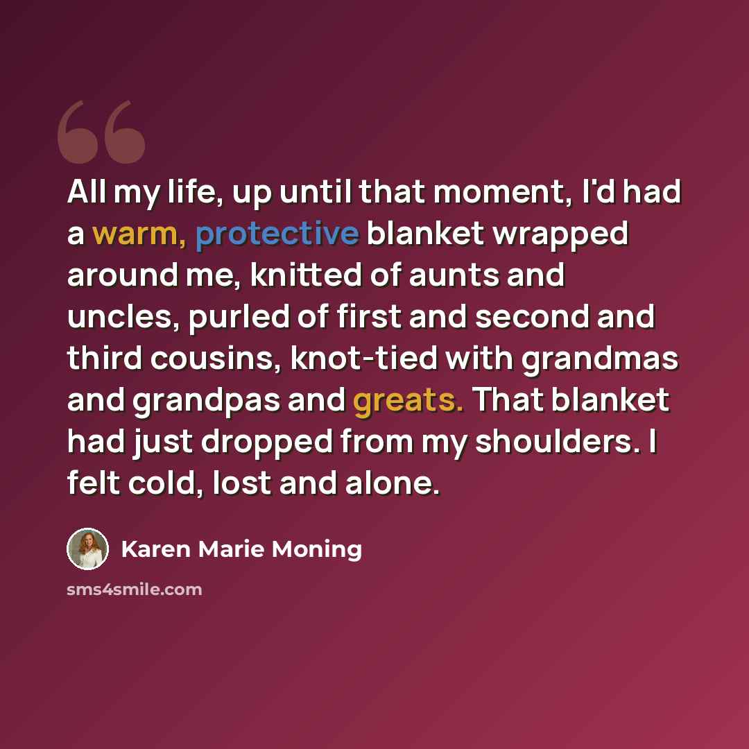 “All my life, up until that moment, I'd had a warm, protective blanket wrapped around me, knitted of aunts and uncles, purled of first and second and third cousins, knot-tied with grandmas and grandpas and greats. That blanket had just dropped from my shoulders. I felt cold, lost and alone.” quote by Karen Marie Moning