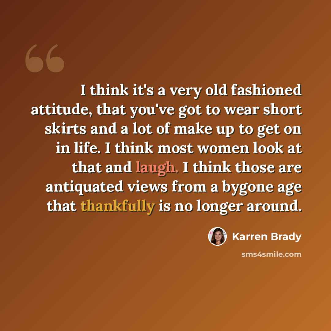 “I think it's a very old fashioned attitude, that you've got to wear short skirts and a lot of make up to get on in life. I think most women look at that and laugh. I think those are antiquated views from a bygone age that thankfully is no longer around.” quote by Karren Brady