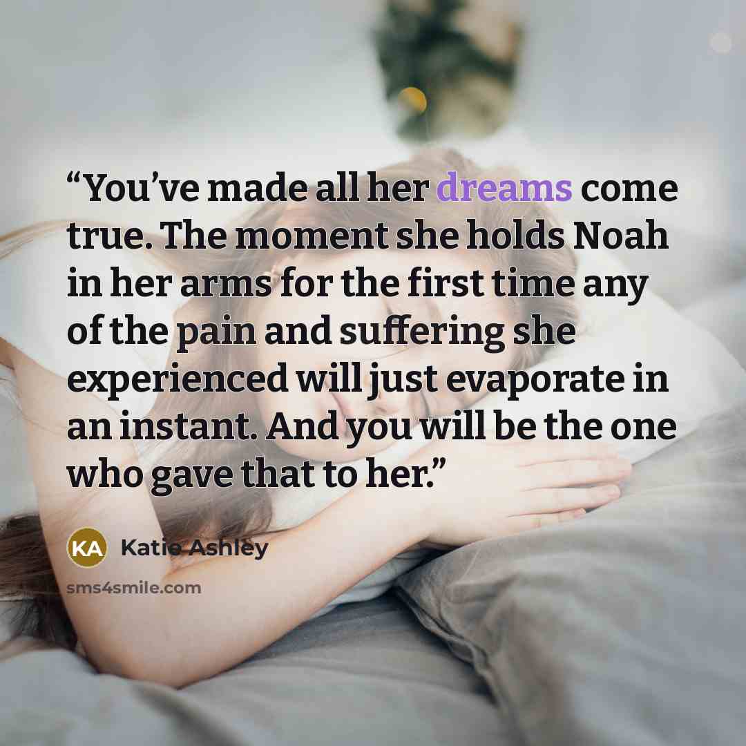 “You’ve made all her dreams come true. The moment she holds Noah in her arms for the first time any of the pain and suffering she experienced will just evaporate in an instant. And you will be the one who gave that to her.” quote by Katie Ashley