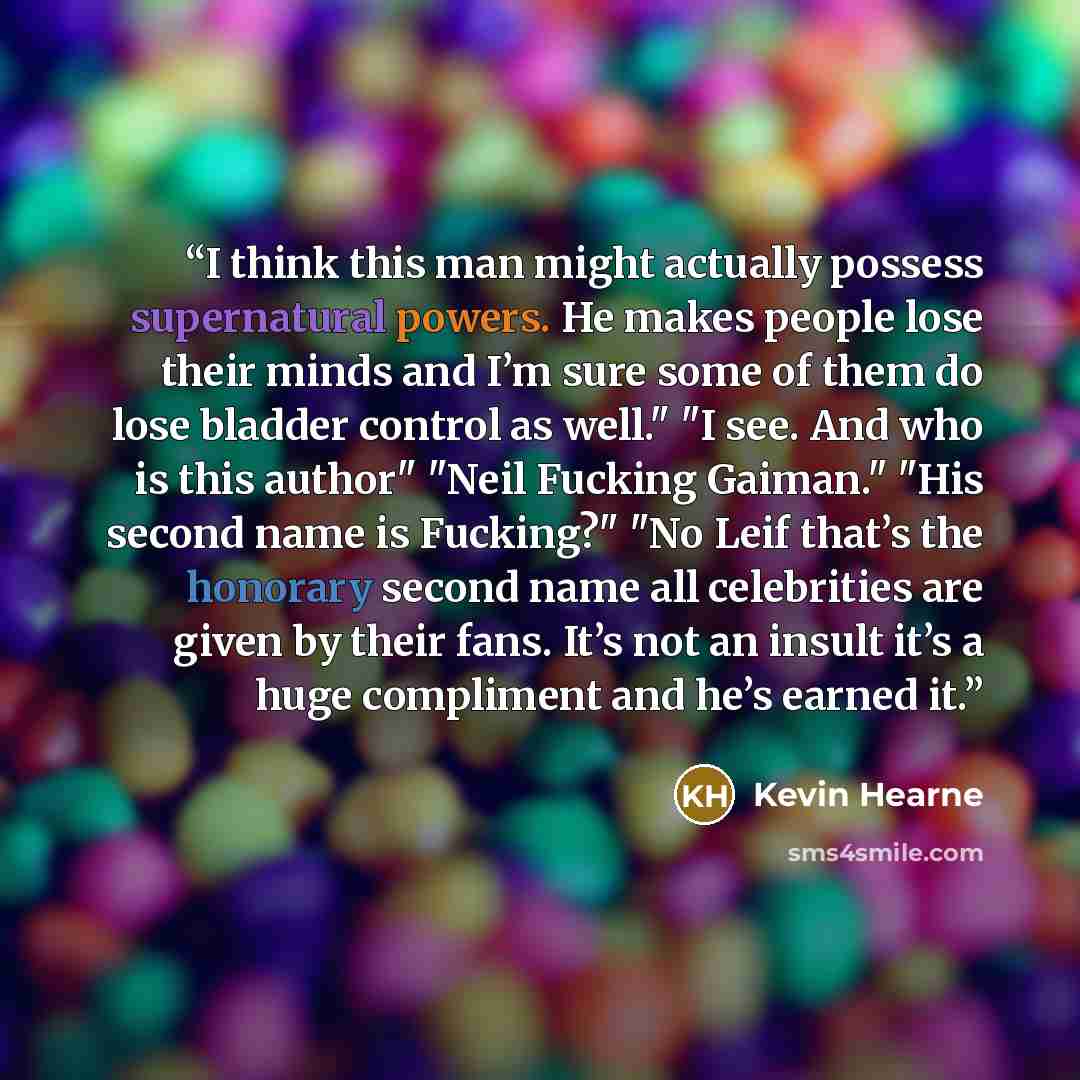 “I think this man might actually possess supernatural powers. He makes people lose their minds and I’m sure some of them do lose bladder control as well." "I see. And who is this author" "Neil Fucking Gaiman." "His second name is Fucking?" "No Leif that’s the honorary second name all celebrities…” quote by Kevin Hearne
