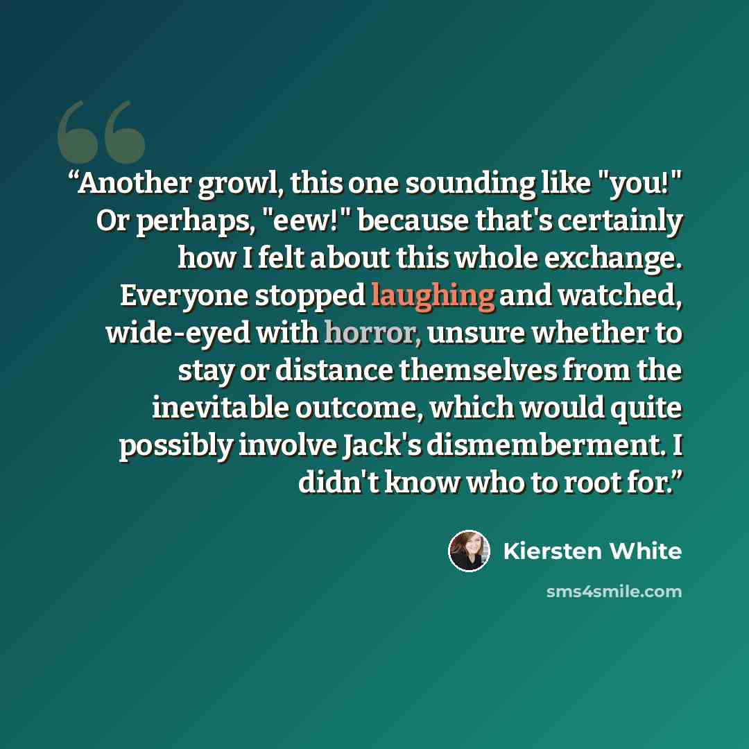 “Another growl, this one sounding like "you!" Or perhaps, "eew!" because that's certainly how I felt about this whole exchange. Everyone stopped laughing and watched, wide-eyed with horror, unsure whether to stay or distance themselves from the inevitable outcome, which would quite possibly involve…” quote by Kiersten White