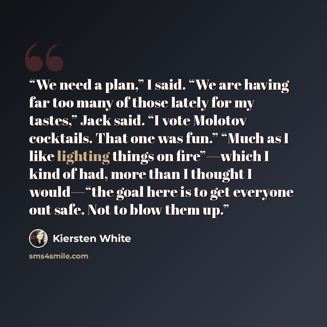 “We need a plan,” I said. “We are having far too many of those lately for my tastes,” Jack said. “I vote Molotov cocktails. That one was fun.” “Much as I like lighting things on fire”—which I kind of had, more than I thought I would—“the goal here is to get everyone out safe. Not to blow them up.” quote by Kiersten White