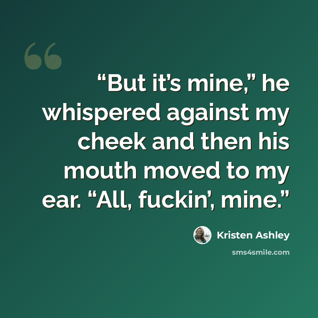 “But it’s mine,” he whispered against my cheek and then his mouth moved to my ear. “All, fuckin’, mine.” quote by Kristen Ashley