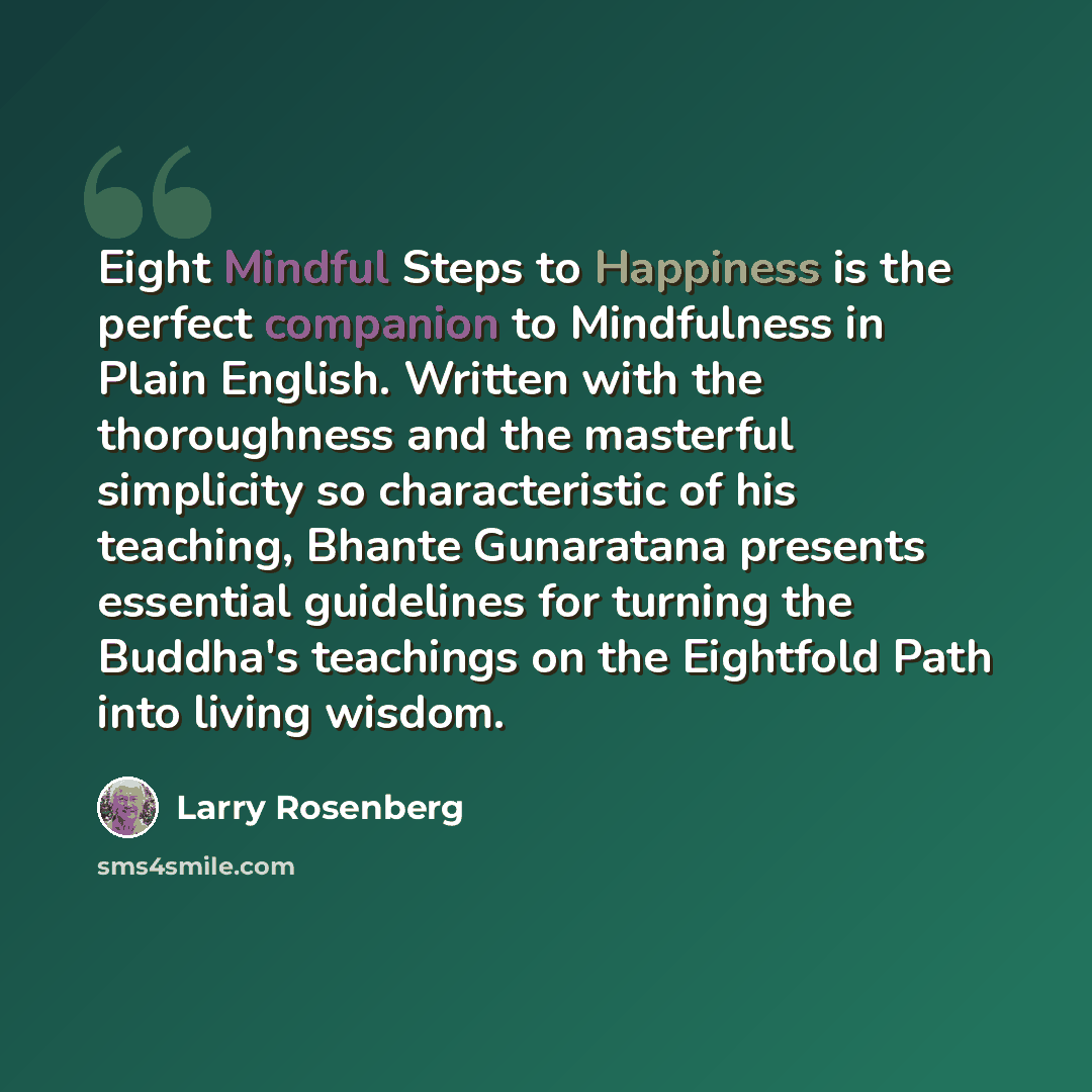 “Eight Mindful Steps to Happiness is the perfect companion to Mindfulness in Plain English. Written with the thoroughness and the masterful simplicity so characteristic of his teaching, Bhante Gunaratana presents essential guidelines for turning the Buddha's teachings on the Eightfold Path into…” quote by Larry Rosenberg
