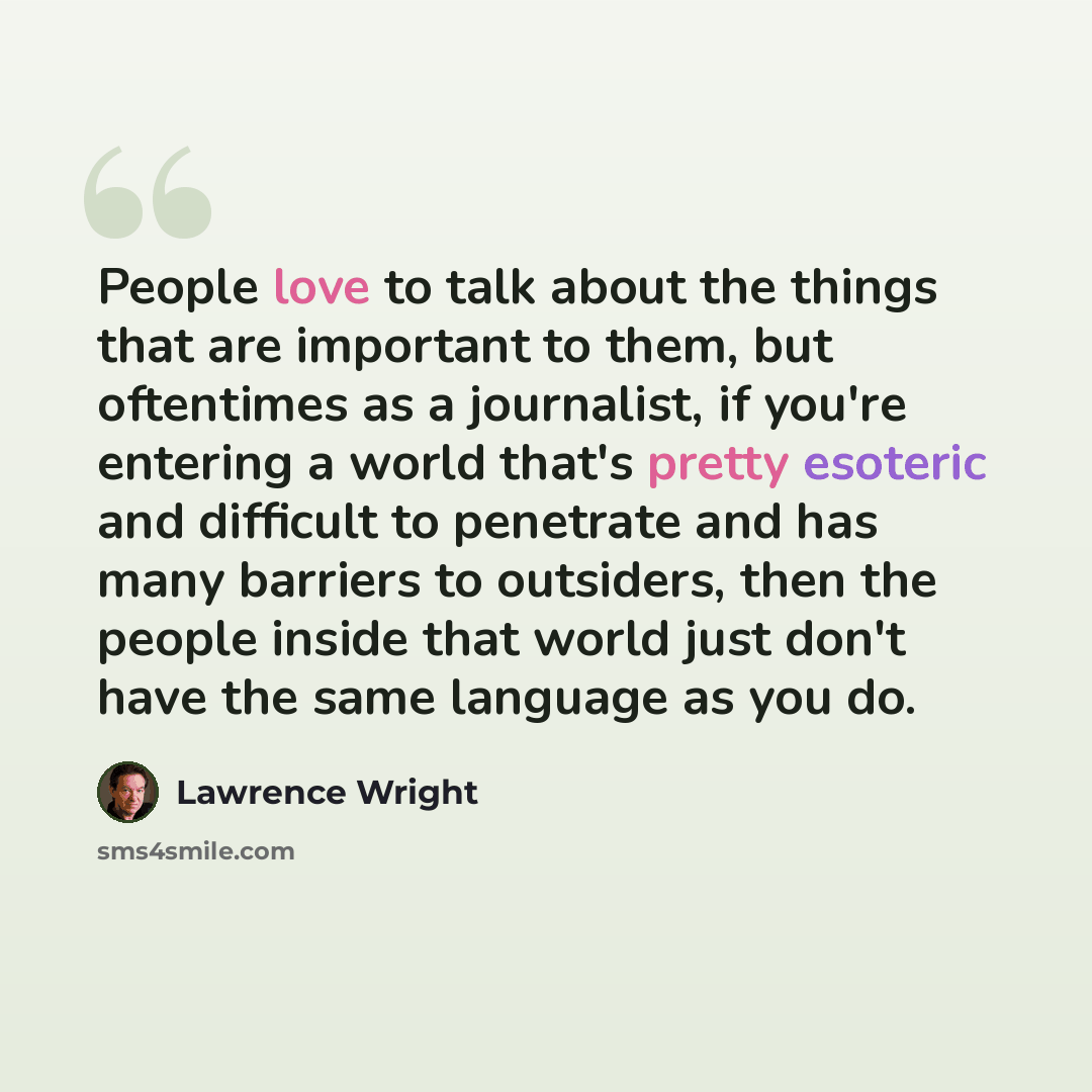 “People love to talk about the things that are important to them, but oftentimes as a journalist, if you're entering a world that's pretty esoteric and difficult to penetrate and has many barriers to outsiders, then the people inside that world just don't have the same language as you do.” quote by Lawrence Wright