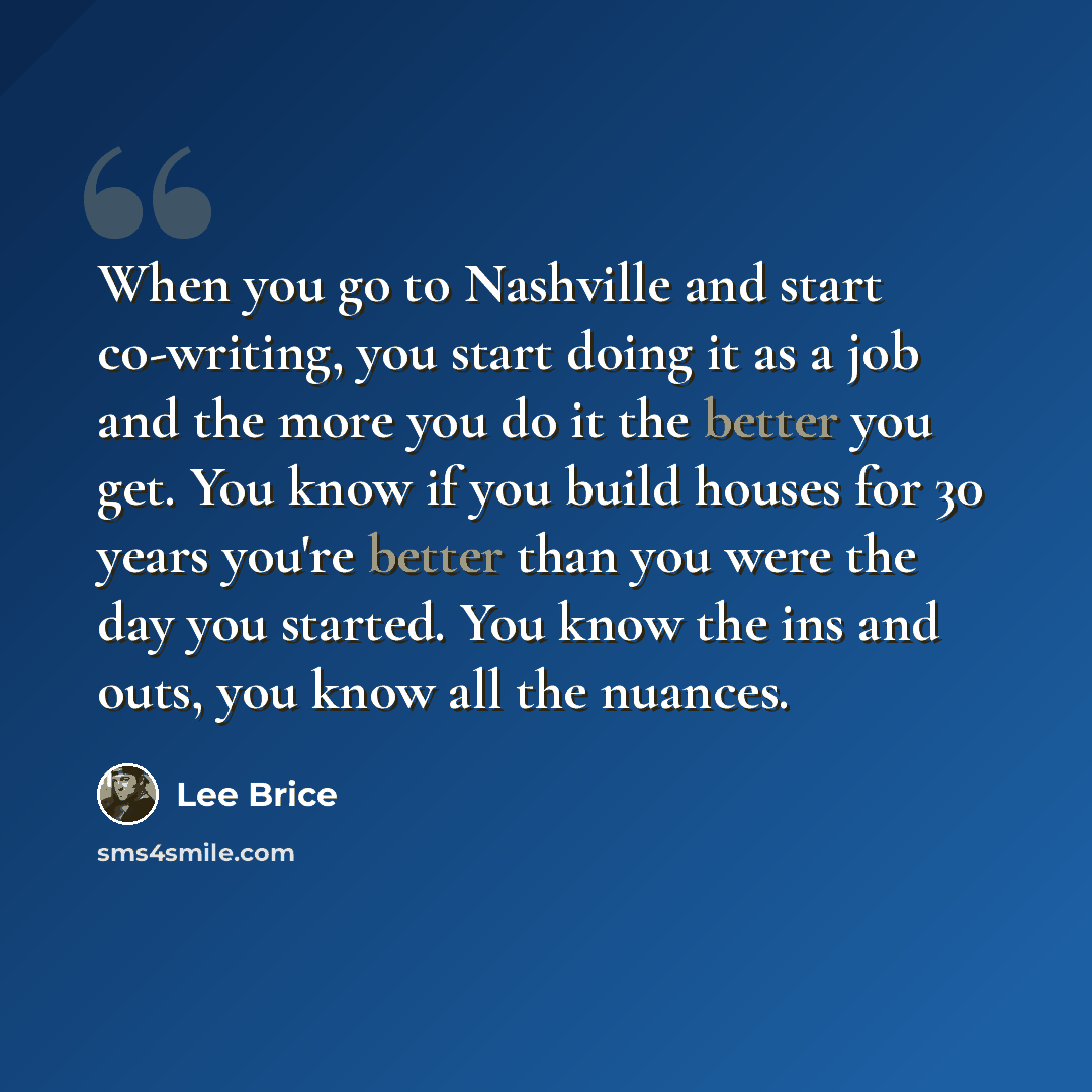“When you go to Nashville and start co-writing, you start doing it as a job and the more you do it the better you get. You know if you build houses for 30 years you're better than you were the day you started. You know the ins and outs, you know all the nuances.” quote by Lee Brice