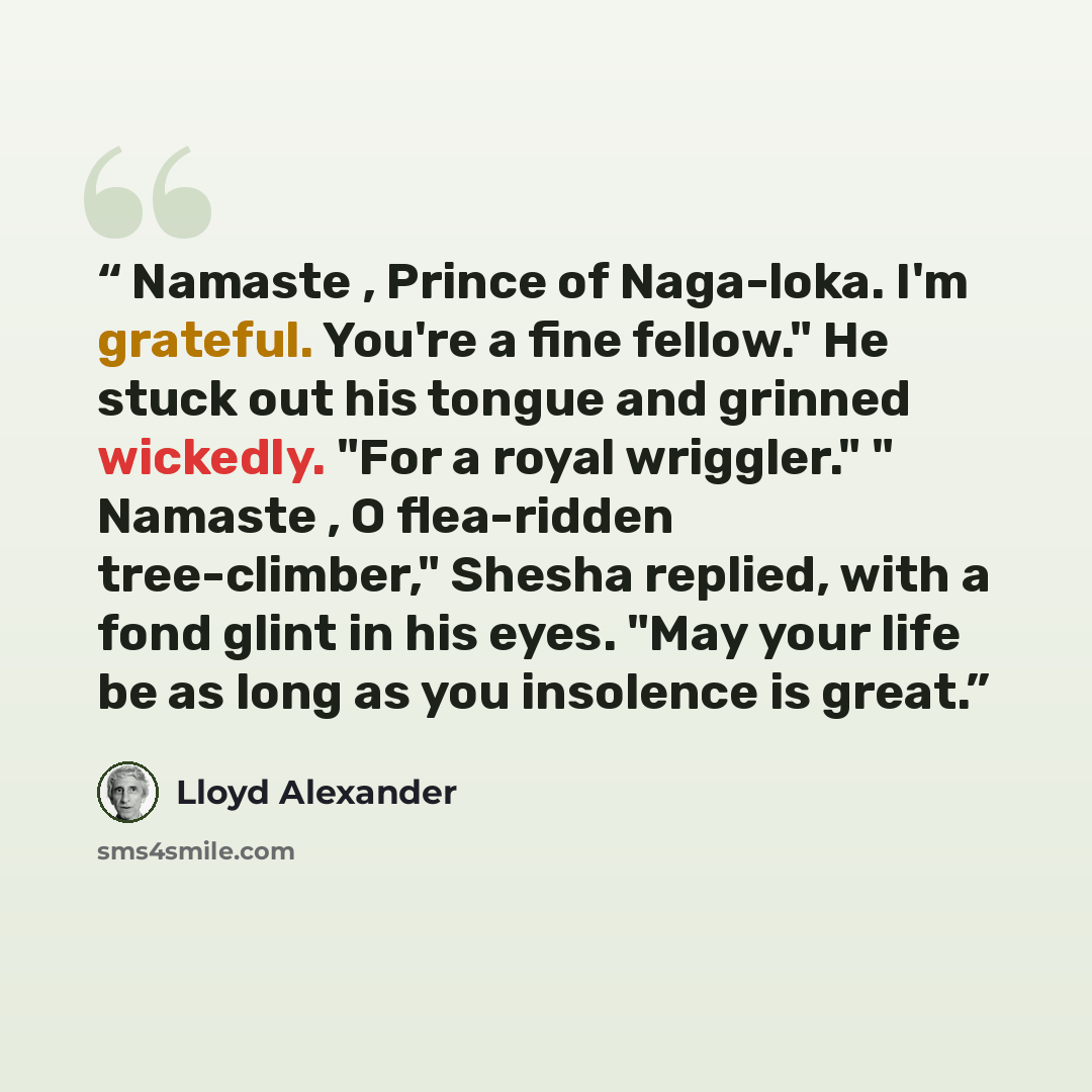 “Namaste , Prince of Naga-loka. I'm grateful. You're a fine fellow." He stuck out his tongue and grinned wickedly. "For a royal wriggler." " Namaste , O flea-ridden tree-climber," Shesha replied, with a fond glint in his eyes. "May your life be as long as you insolence is great.” quote by Lloyd Alexander