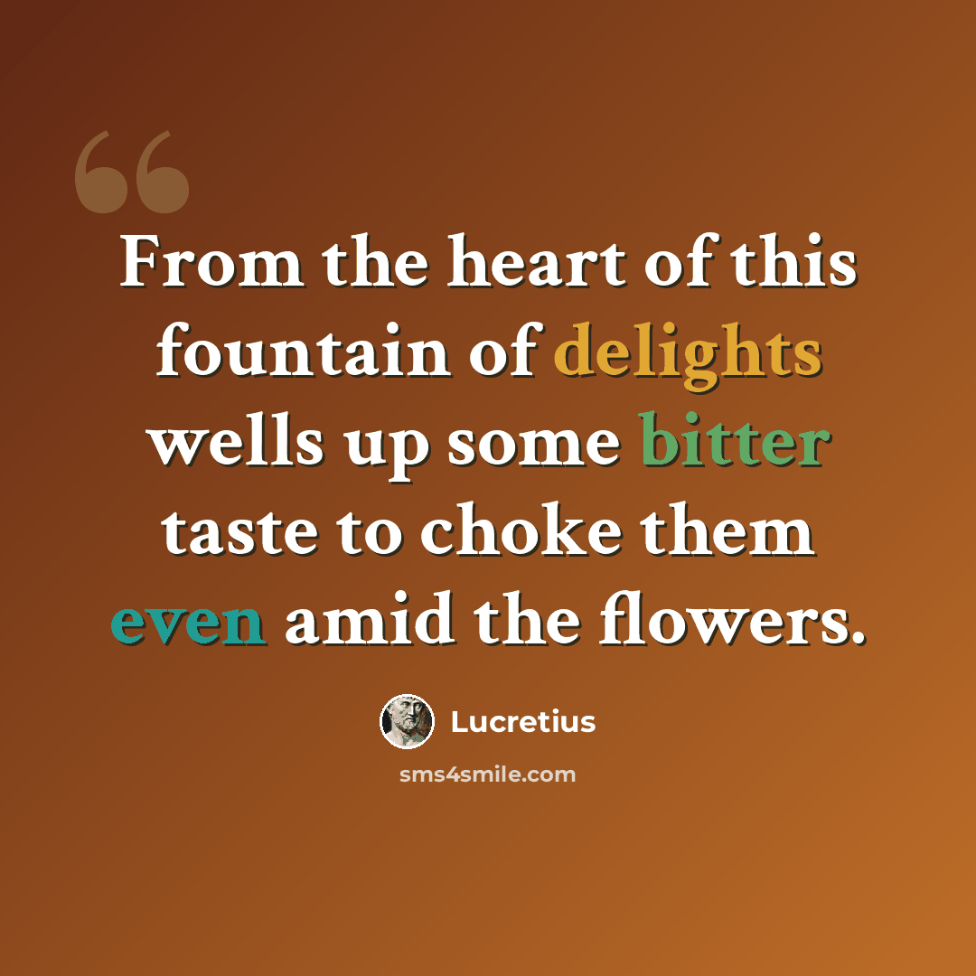 “From the heart of this fountain of delights wells up some bitter taste to choke them even amid the flowers.” quote by Lucretius