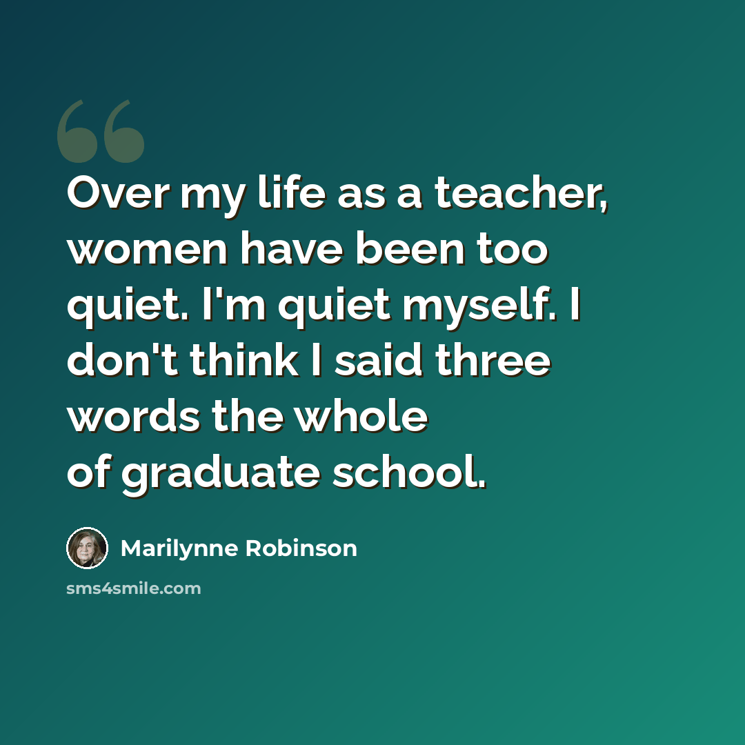 “Over my life as a teacher, women have been too quiet. I'm quiet myself. I don't think I said three words the whole of graduate school.” quote by Marilynne Robinson