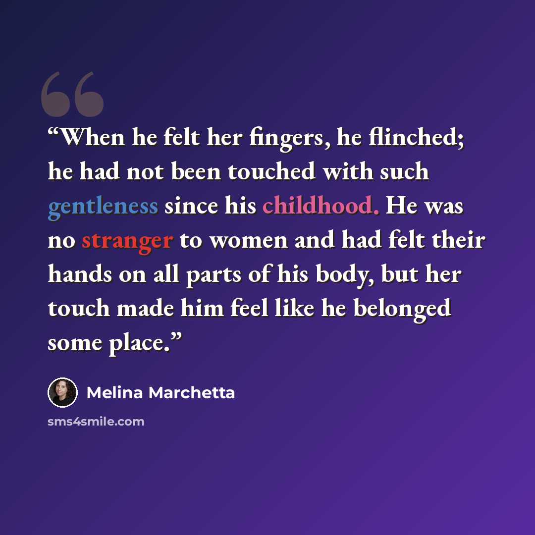 “When he felt her fingers, he flinched; he had not been touched with such gentleness since his childhood. He was no stranger to women and had felt their hands on all parts of his body, but her touch made him feel like he belonged some place.” quote by Melina Marchetta