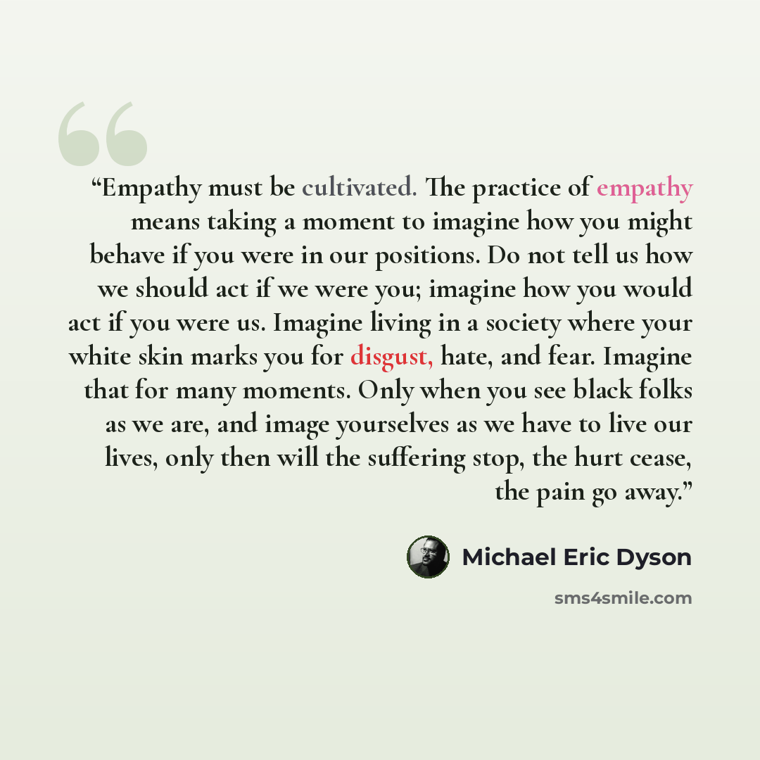 “Empathy must be cultivated. The practice of empathy means taking a moment to imagine how you might behave if you were in our positions. Do not tell us how we should act if we were you; imagine how you would act if you were us. Imagine living in a society where your white skin marks you for…” quote by Michael Eric Dyson