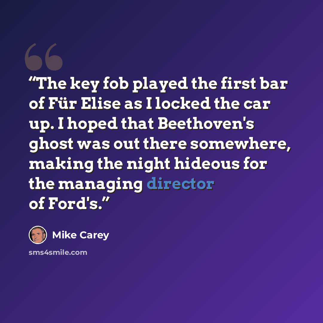 “The key fob played the first bar of Für Elise as I locked the car up. I hoped that Beethoven's ghost was out there somewhere, making the night hideous for the managing director of Ford's.” quote by Mike Carey