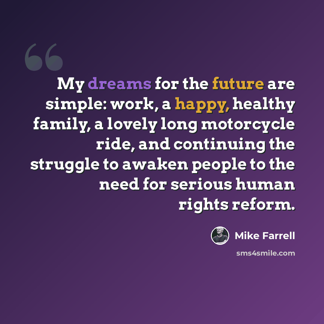 “My dreams for the future are simple: work, a happy, healthy family, a lovely long motorcycle ride, and continuing the struggle to awaken people to the need for serious human rights reform.” quote by Mike Farrell