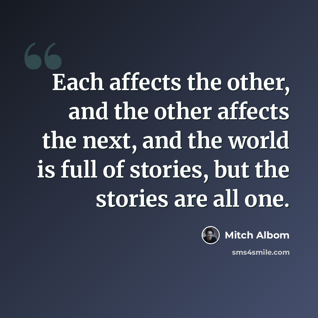 “Each affects the other, and the other affects the next, and the world is full of stories, but the stories are all one.” quote by Mitch Albom