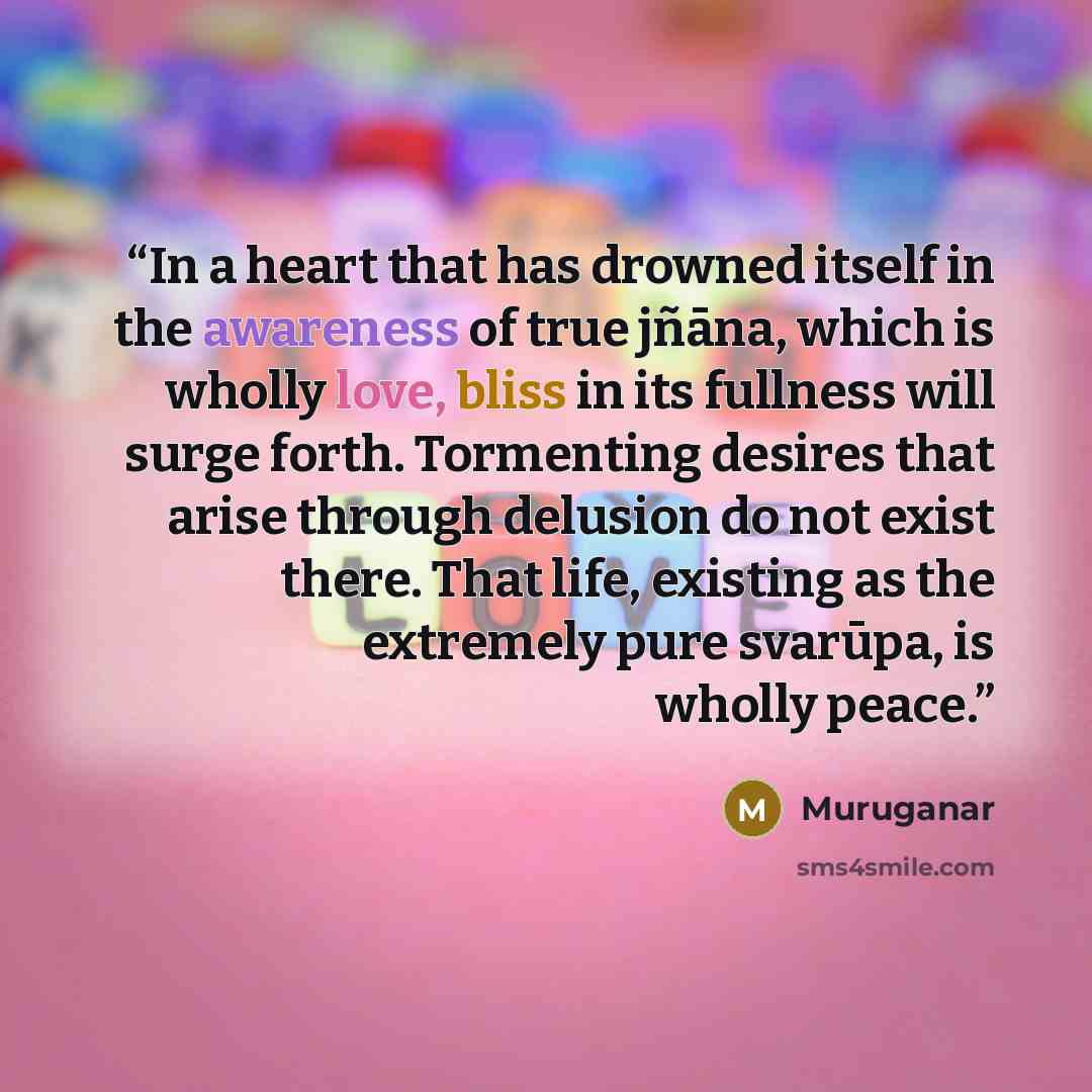 “In a heart that has drowned itself in the awareness of true jñāna, which is wholly love, bliss in its fullness will surge forth. Tormenting desires that arise through delusion do not exist there. That life, existing as the extremely pure svarūpa, is wholly peace.” quote by Muruganar