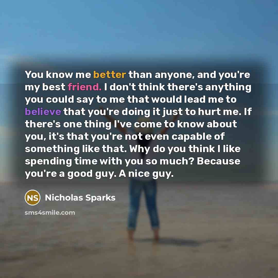 “You know me better than anyone, and you're my best friend. I don't think there's anything you could say to me that would lead me to believe that you're doing it just to hurt me. If there's one thing I've come to know about you, it's that you're not even capable of something like that. Why do you…” quote by Nicholas Sparks