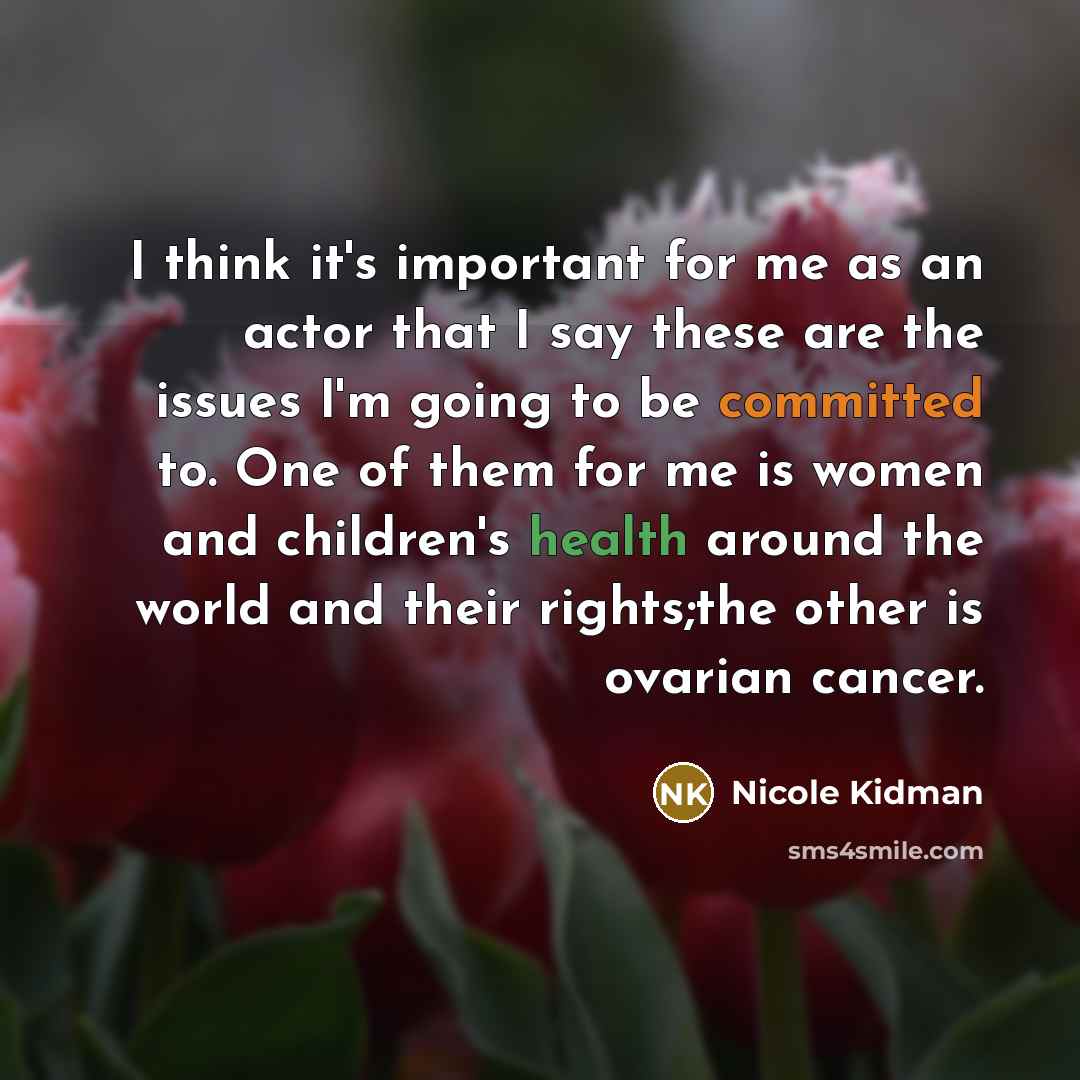 “I think it's important for me as an actor that I say these are the issues I'm going to be committed to. One of them for me is women and children's health around the world and their rights;the other is ovarian cancer.” quote by Nicole Kidman
