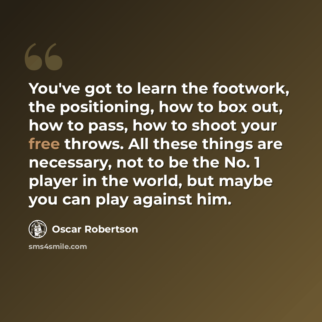 “You've got to learn the footwork, the positioning, how to box out, how to pass, how to shoot your free throws. All these things are necessary, not to be the No. 1 player in the world, but maybe you can play against him.” quote by Oscar Robertson