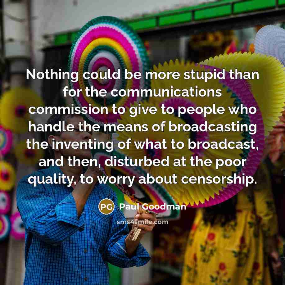 “Nothing could be more stupid than for the communications commission to give to people who handle the means of broadcasting the inventing of what to broadcast, and then, disturbed at the poor quality, to worry about censorship.” quote by Paul Goodman